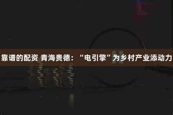 靠谱的配资 青海贵德：“电引擎”为乡村产业添动力