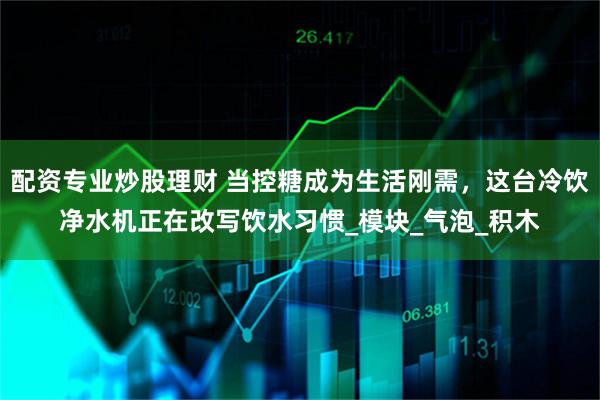 配资专业炒股理财 当控糖成为生活刚需，这台冷饮净水机正在改写饮水习惯_模块_气泡_积木