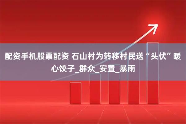 配资手机股票配资 石山村为转移村民送“头伏”暖心饺子_群众_安置_暴雨