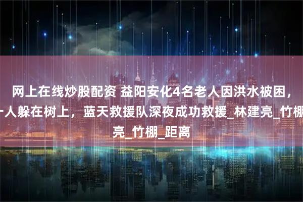 网上在线炒股配资 益阳安化4名老人因洪水被困，其中一人躲在树上，蓝天救援队深夜成功救援_林建亮_竹棚_距离