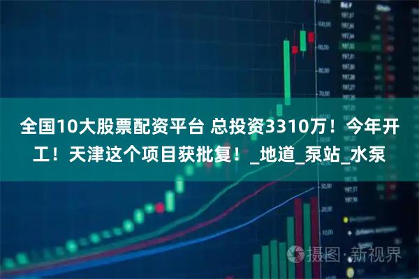 全国10大股票配资平台 总投资3310万！今年开工！天津这个项目获批复！_地道_泵站_水泵