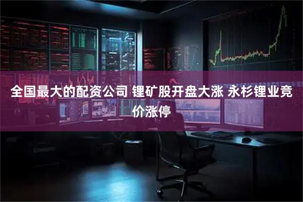 全国最大的配资公司 锂矿股开盘大涨 永杉锂业竞价涨停