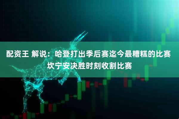 配资王 解说：哈登打出季后赛迄今最糟糕的比赛 坎宁安决胜时刻收割比赛